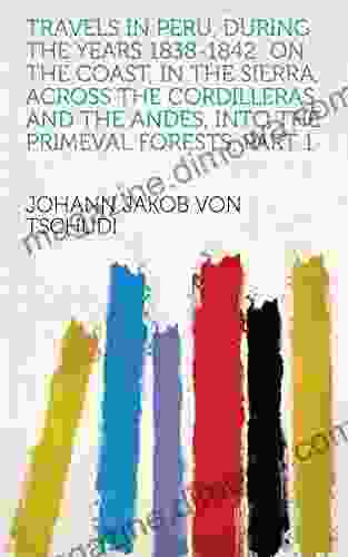 Travels In Peru During The Years 1838 1842: On The Coast In The Sierra Across The Cordilleras And The Andes Into The Primeval Forests Part 1