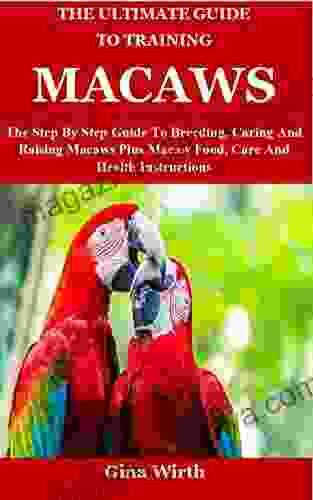 The Ultimate Guide To Training Macaws: The Step By Step Guide To Breeding Caring And Raising Macaws Plus Macaw Food Care And Health Instructions