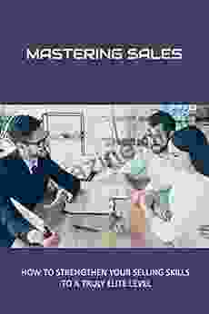 Mastering Sales: How To Strengthen Your Selling Skills To A Truly Elite Level: How To Be A Good Salesperson